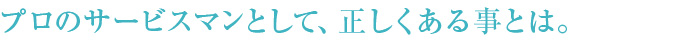 プロのサービスマンとして、正しくある事とは。